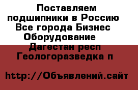 Поставляем подшипники в Россию - Все города Бизнес » Оборудование   . Дагестан респ.,Геологоразведка п.